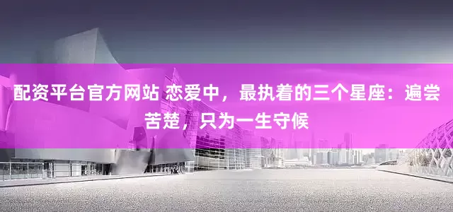 配资平台官方网站 恋爱中，最执着的三个星座：遍尝苦楚，只为一生守候