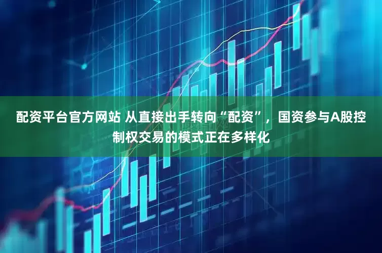 配资平台官方网站 从直接出手转向“配资”，国资参与A股控制权交易的模式正在多样化