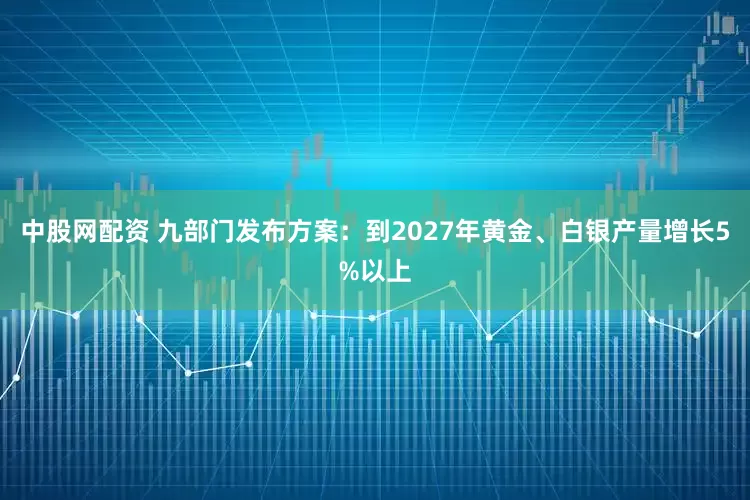 中股网配资 九部门发布方案：到2027年黄金、白银产量增长5%以上