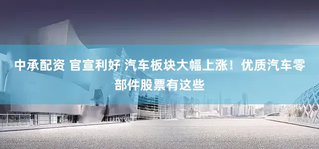 中承配资 官宣利好 汽车板块大幅上涨！优质汽车零部件股票有这些