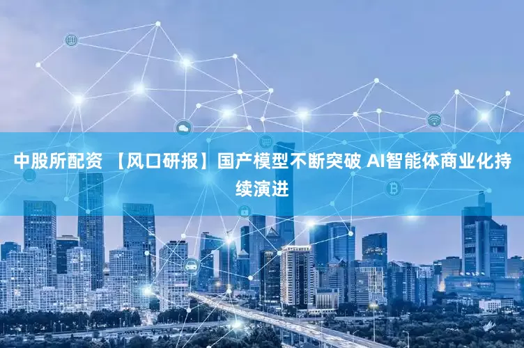 中股所配资 【风口研报】国产模型不断突破 AI智能体商业化持续演进