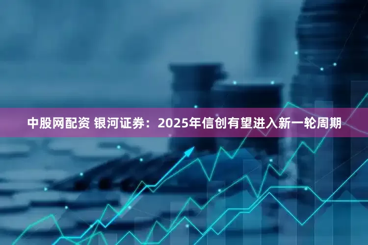 中股网配资 银河证券：2025年信创有望进入新一轮周期