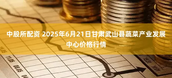 中股所配资 2025年6月21日甘肃武山县蔬菜产业发展中心价格行情