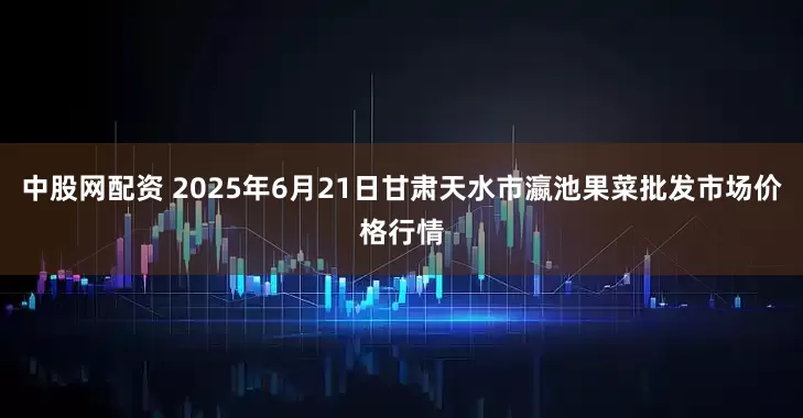 中股网配资 2025年6月21日甘肃天水市瀛池果菜批发市场价格行情