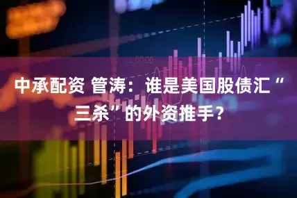 中承配资 管涛：谁是美国股债汇“三杀”的外资推手？