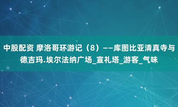 中股配资 摩洛哥环游记（8）——库图比亚清真寺与德吉玛.埃尔法纳广场_宣礼塔_游客_气味