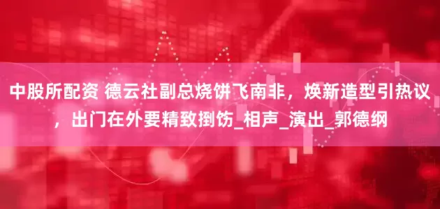 中股所配资 德云社副总烧饼飞南非，焕新造型引热议，出门在外要精致捯饬_相声_演出_郭德纲