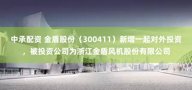 中承配资 金盾股份（300411）新增一起对外投资，被投资公司为浙江金盾风机股份有限公司