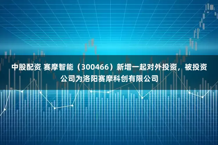 中股配资 赛摩智能（300466）新增一起对外投资，被投资公司为洛阳赛摩科创有限公司