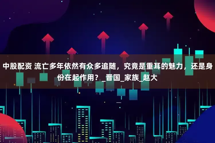中股配资 流亡多年依然有众多追随，究竟是重耳的魅力，还是身份在起作用？_晋国_家族_赵大