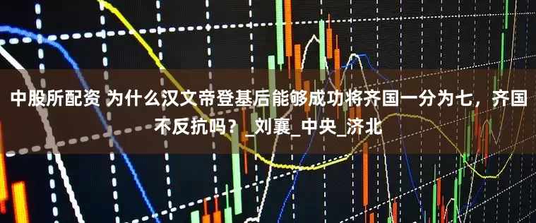 中股所配资 为什么汉文帝登基后能够成功将齐国一分为七，齐国不反抗吗？_刘襄_中央_济北