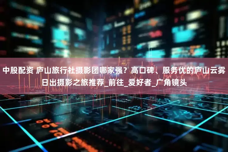 中股配资 庐山旅行社摄影团哪家强？高口碑、服务优的庐山云雾日出摄影之旅推荐_前往_爱好者_广角镜头