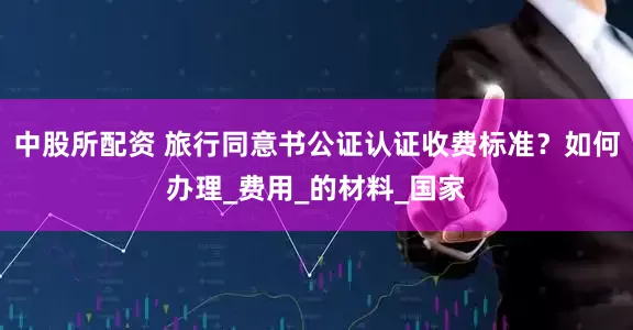 中股所配资 旅行同意书公证认证收费标准？如何办理_费用_的材料_国家