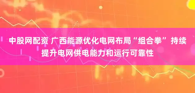 中股网配资 广西能源优化电网布局“组合拳” 持续提升电网供电能力和运行可靠性