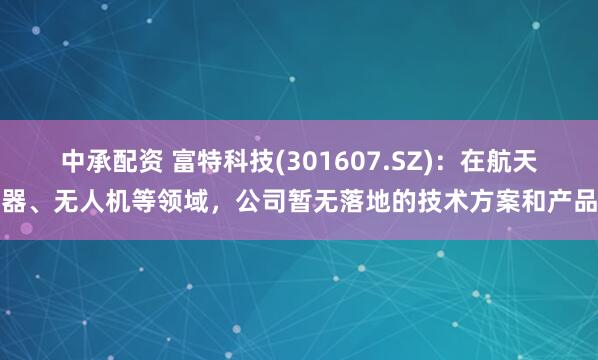 中承配资 富特科技(301607.SZ)：在航天器、无人机等领域，公司暂无落地的技术方案和产品