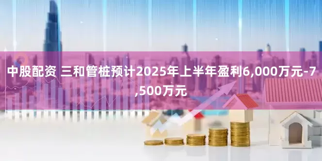 中股配资 三和管桩预计2025年上半年盈利6,000万元-7,500万元