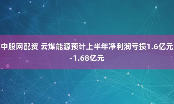 中股网配资 云煤能源预计上半年净利润亏损1.6亿元-1.68亿元