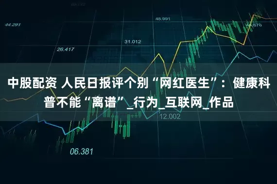 中股配资 人民日报评个别“网红医生”：健康科普不能“离谱”_行为_互联网_作品
