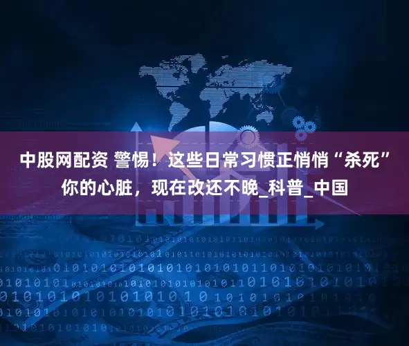 中股网配资 警惕！这些日常习惯正悄悄“杀死”你的心脏，现在改还不晚_科普_中国