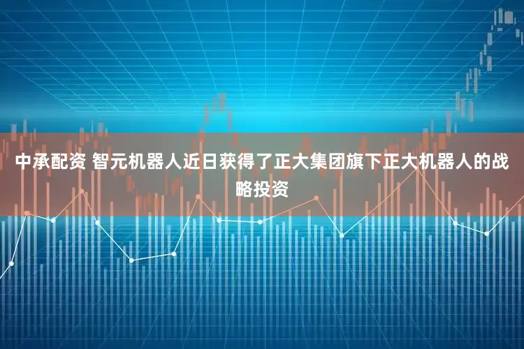 中承配资 智元机器人近日获得了正大集团旗下正大机器人的战略投资