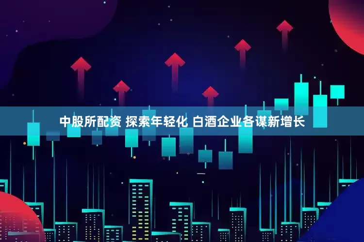 中股所配资 探索年轻化 白酒企业各谋新增长