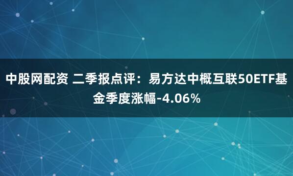 中股网配资 二季报点评：易方达中概互联50ETF基金季度涨幅-4.06%