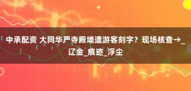 中承配资 大同华严寺殿墙遭游客刻字？现场核查→_辽金_痕迹_浮尘