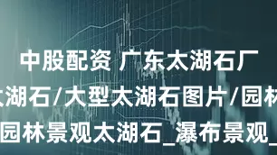 中股配资 广东太湖石厂家/精品太湖石/大型太湖石图片/园林景观太湖石_瀑布景观_假山_自然