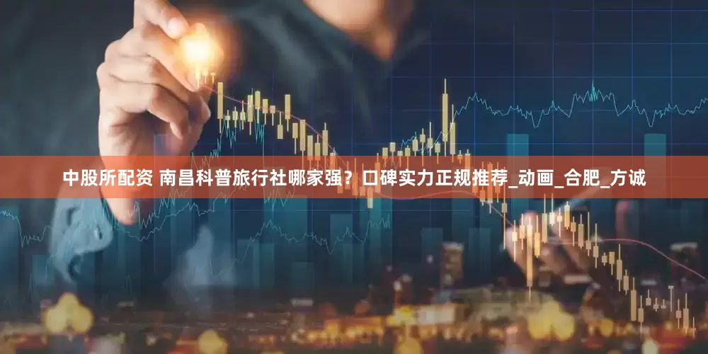 中股所配资 南昌科普旅行社哪家强？口碑实力正规推荐_动画_合肥_方诚