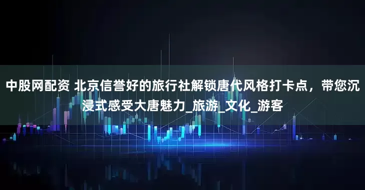 中股网配资 北京信誉好的旅行社解锁唐代风格打卡点，带您沉浸式感受大唐魅力_旅游_文化_游客