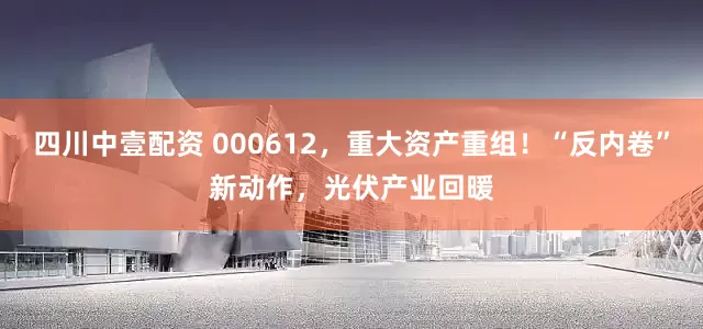 四川中壹配资 000612，重大资产重组！“反内卷”新动作，光伏产业回暖