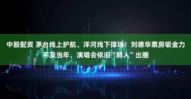 中股配资 茅台线上护航、洋河线下撑场！刘德华票房吸金力不及当年，演唱会依旧“醉人”出圈