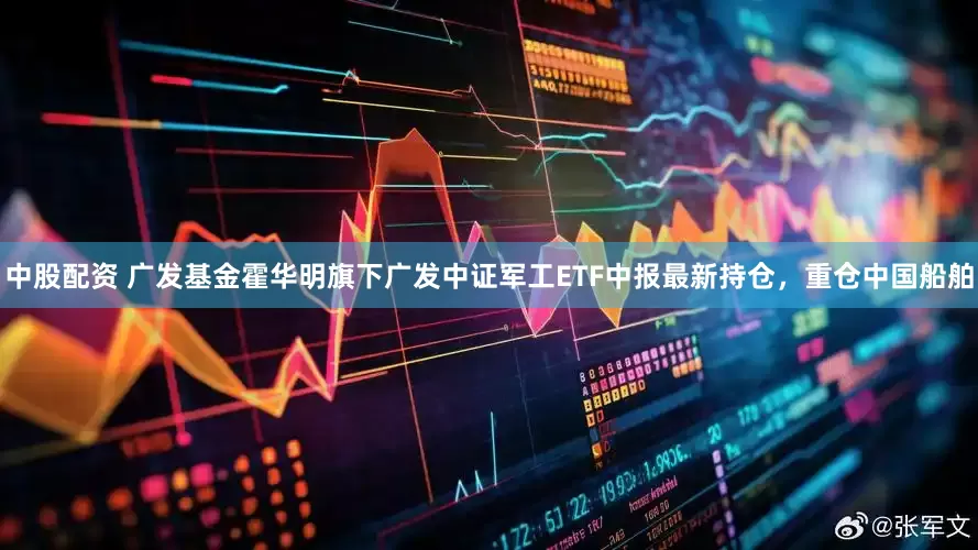 中股配资 广发基金霍华明旗下广发中证军工ETF中报最新持仓，重仓中国船舶