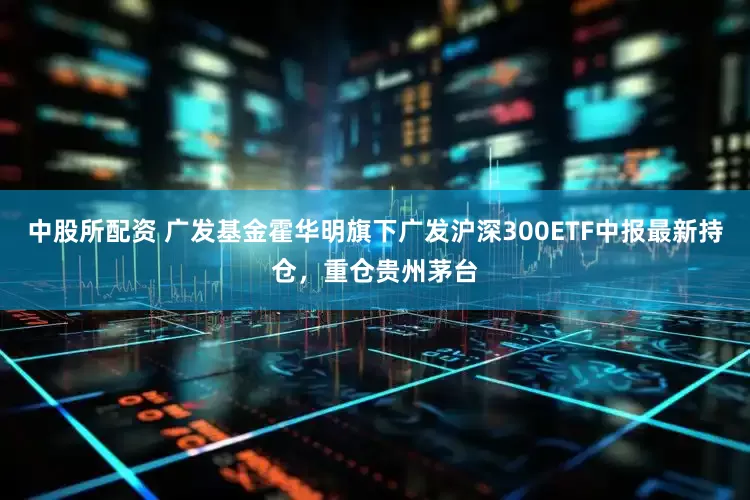 中股所配资 广发基金霍华明旗下广发沪深300ETF中报最新持仓，重仓贵州茅台