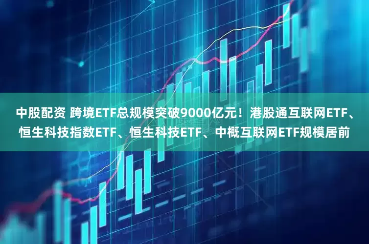 中股配资 跨境ETF总规模突破9000亿元！港股通互联网ETF、恒生科技指数ETF、恒生科技ETF、中概互联网ETF规模居前