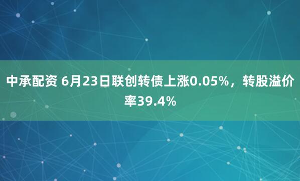 中承配资 6月23日联创转债上涨0.05%，转股溢价率39.4%