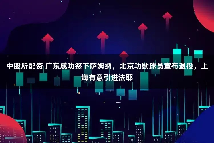 中股所配资 广东成功签下萨姆纳，北京功勋球员宣布退役，上海有意引进法耶