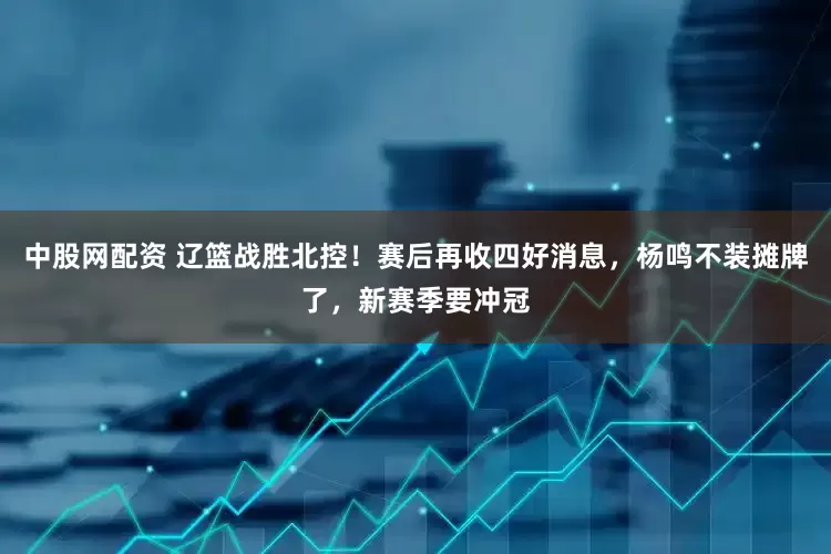 中股网配资 辽篮战胜北控！赛后再收四好消息，杨鸣不装摊牌了，新赛季要冲冠