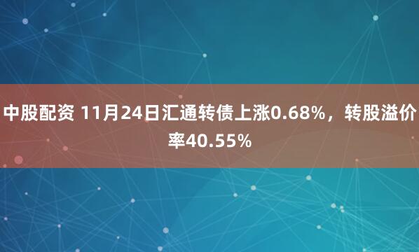 中股配资 11月24日汇通转债上涨0.68%，转股溢价率40.55%