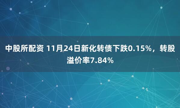 中股所配资 11月24日新化转债下跌0.15%，转股溢价率7.84%