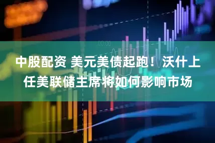 中股配资 美元美债起跑！沃什上任美联储主席将如何影响市场