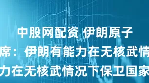 中股网配资 伊朗原子能组织主席：伊朗有能力在无核武情况下保卫国家